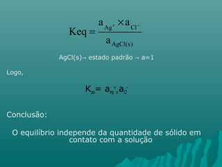 a ´ 
a 
Keq + - Ag Cl 
a 
AgCl(s) 
= 
AgCl(s)→ estado padrão → a=1 
Logo, 
Kpa= aAg 
+ 
x aCl 
- 
Conclusão: 
O equilíbrio independe da quantidade de sólido em 
contato com a solução 
 
