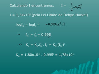 Calculando I encontramos: I = 
1 
å 2 
ciZi 
2 
I = 1,34x10-5 (pela Lei Limite de Debye-Huckel) 
logfAg 
+ = logfCl 
- = 
fAg 
+ = fCl 
0,509xZ2 I 
- i 
- = 0,995 
Kpa = Kps.fAg 
+. fCl 
 
- = Kps.(fAg 
+)2 
 
 
Kpa = 1,80x10-10 . 0,9952 = 1,78x10-10 
 