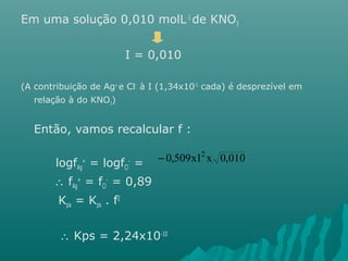 Em uma solução 0,010 molL-1 de KNO3 
I = 0,010 
(A contribuição de Ag+ e Cl- à I (1,34x10-5 cada) é desprezível em 
relação à do KNO3) 
Então, vamos recalcular f : 
logfAg 
+ = logfCl 
- = 
 fAg 
+ = fCl 
- = 0,89 
Kpa = Kps . f2 
- 0,509x12 x 0,010 
 Kps = 2,24x10-10 
 