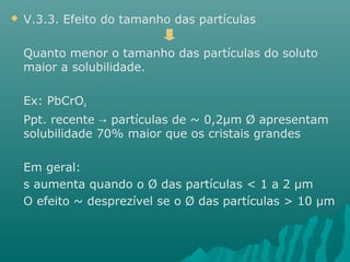  V.3.3. Efeito do tamanho das partículas 
Quanto menor o tamanho das partículas do soluto 
maior a solubilidade. 
Ex: PbCrO4 
Ppt. recente → partículas de ~ 0,2μm Ø apresentam 
solubilidade 70% maior que os cristais grandes 
Em geral: 
s aumenta quando o Ø das partículas < 1 a 2 μm 
O efeito ~ desprezível se o Ø das partículas > 10 μm 
 