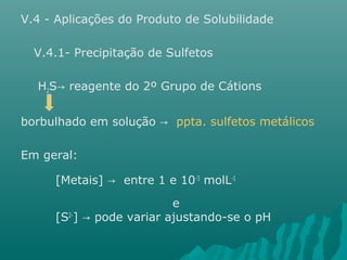 V.4 - Aplicações do Produto de Solubilidade 
V.4.1- Precipitação de Sulfetos 
H2S reagente → do 2º Grupo de Cátions 
borbulhado em solução → ppta. sulfetos metálicos 
Em geral: 
[Metais] → entre 1 e 10-3 molL-1 
e 
[S2-] → pode variar ajustando-se o pH 
 