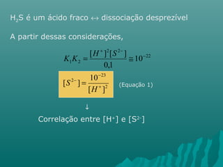 H2S é um ácido fraco « dissociação desprezível 
A partir dessas considerações, 
K K H S 
[ ] [ ] 
= @ 
23 
2 
[ 2 
] 10 
22 
2 2 
1 2 
- 
[ ] 
10 
0,1 
+ 
- 
- 
+ - 
= 
H 
S 
(Equação 1) 
¯ 
Correlação entre [H+] e [S2-] 
 