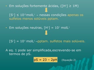 • Em soluções fortemente ácidas, ([H+] ≥ 1M) 
[S2-] ≤ 10-23 molL-1 → nessas condições apenas os 
sulfetos menos solúveis pptam. 
• Em soluções neutras, [H+] = 10-7 molL-1 
[S2-] = 10-9 molL-1 →pptam. sulfetos mais solúveis. 
A eq. 1 pode ser simplificada,escrevendo-se em 
termos de pS. 
pS = 23 – 2pH (Equação 2) 
 