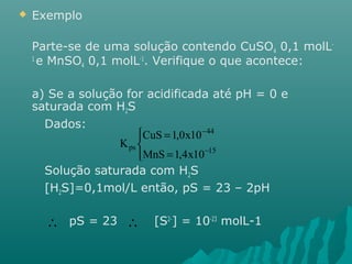  Exemplo 
Parte-se de uma solução contendo CuSO4 0,1 molL- 
1 e MnSO4 0,1 molL-1. Verifique o que acontece: 
a) Se a solução for acidificada até pH = 0 e 
saturada com H2S 
Dados: 
ïî 
ïí ì 
= 
CuS 1,0x10 
ps MnS = 
1,4x10 
- 
44 
- 
15 
K 
Solução saturada com H2S 
[H2S]=0,1mol/L então, pS = 23 – 2pH 
  
pS = 23 [S2-] = 10-23 molL-1 
 