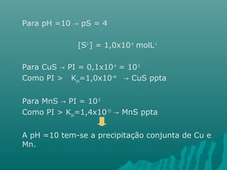 Para pH =10 → pS = 4 
[S2-] = 1,0x10-4 molL-1 
Para CuS → PI = 0,1x10-4 = 10-5 
Como PI > Kps=1,0x10-44 → CuS ppta 
Para MnS → PI = 10-5 
Como PI > Kps=1,4x10-15 → MnS ppta 
A pH =10 tem-se a precipitação conjunta de Cu e 
Mn. 
 