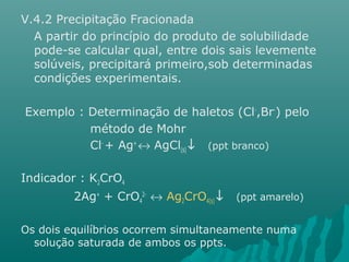 V.4.2 Precipitação Fracionada 
A partir do princípio do produto de solubilidade 
pode-se calcular qual, entre dois sais levemente 
solúveis, precipitará primeiro,sob determinadas 
condições experimentais. 
Exemplo : Determinação de haletos (Cl-,Br-) pelo 
método de Mohr 
Cl- + Ag+ « AgCl(s) ¯ (ppt branco) 
Indicador : K2CrO4 
2Ag+ + CrO4 
2- « Ag2CrO4(s) ¯ (ppt amarelo) 
Os dois equilíbrios ocorrem simultaneamente numa 
solução saturada de ambos os ppts. 
 