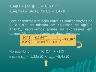 KpsAgCl = [Ag+][Cl-] = 1,5x10-10 
KpsAg2CrO4 = [Ag+]2 [CrO4 
2-] = 2,4x10-12 
Para encontrar a relação entre as concentrações de 
Cl- e CrO4 
2- na mistura em equilíbrio de AgCl e 
Ag2CrO4, escrevemos ambas as expressões em 
termos [Ag+]2 e igualando as duas, teremos: 
- 
10 2 
[Cl ] (1,5x10 ) 
- 
No equilíbrio, [CrO4 
1 
2-] >> [Cl-] 
e como sAgCl = 1,22x10-5 < sAg2CrO4 =8,4x10-5, 
4 
12 8 
24 
2 
9,4x10 
1,1x10 
(2,4x10 ) 
[CrO ] 
- 
- 
- 
= = = 
 