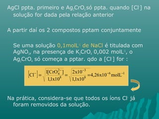 AgCl ppta. primeiro e Ag2CrO4 só ppta. quando [Cl-] na 
solução for dada pela relação anterior 
A partir daí os 2 compostos pptam conjuntamente 
Se uma solução 0,1molL-1 de NaCl é titulada com 
AgNO3, na presença de K2CrO4 0,002 molL-1, o 
Ag2CrO4 só começa a pptar. qdo a [Cl-] for : 
3 
24 
- - 
[ Cl - ] = 1[CrO ] = = 
- 6 - 
1 
8 
8 
4,26x10 molL 
2x10 
1,1x10 
1,1x10 
Na prática, considera-se que todos os íons Cl- já 
foram removidos da solução. 
 
