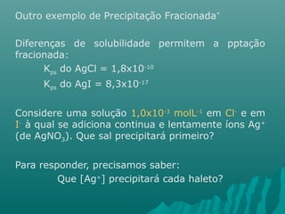 Outro exemplo de Precipitação Fracionada* 
Diferenças de solubilidade permitem a pptação 
fracionada: 
Kps do AgCl = 1,8x10-10 
Kps do AgI = 8,3x10-17 
Considere uma solução 1,0x10-3 molL-1 em Cl- e em 
I- à qual se adiciona continua e lentamente íons Ag+ 
(de AgNO3). Que sal precipitará primeiro? 
Para responder, precisamos saber: 
Que [Ag+] precipitará cada haleto? 
 