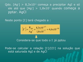 Qdo. [Ag+] > 8,3x10-14 começa a precipitar AgI e só 
ele até que [Ag+] > 1,8x10-7 quando começa a 
pptar. AgCl 
Neste ponto [I-] terá chegado a : 
[ - 
17 
I - ] = ps = 8,3x10 
= 
4,6x10 
- 
10 
7 
1,8x10 
K 
Ag 
- 
+ 
Considera-se que todo o I- já pptou 
Pode-se calcular a relação [I-]/[Cl-] na solução que 
está saturada AgI e de AgCl 
 