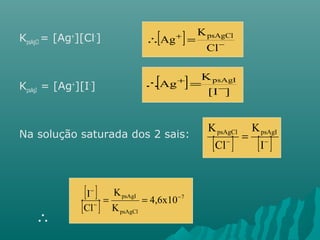 KpsAgCl = [Ag+][Cl-] 
KpsAgI = [Ag+][I-] 
Na solução saturada dos 2 sais: 
 
[ ] - 
 + = 
Cl 
K 
Ag psAgCl 
[ ] K 
[I ] 
Ag psAgI 
- 
 + = 
K psAgCl psAgI 
[ - ] = 
[ I 
- ] K 
Cl 
[ I - 
] 
K 
[ ] = psAgI = 
4,6x10 
- 
7 
Cl 
- 
K 
psAgCl 
