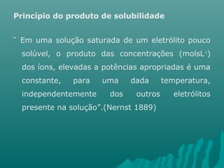 Princípio do produto de solubilidade 
““ Em uma solução saturada de um eletrólito pouco 
solúvel, o produto das concentrações (molsL-1) 
dos íons, elevadas a potências apropriadas é uma 
constante, para uma dada temperatura, 
independentemente dos outros eletrólitos 
presente na solução”.(Nernst 1889) 
 