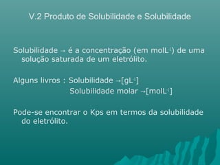 V.2 Produto de Solubilidade e Solubilidade 
Solubilidade → é a concentração (em molL-1) de uma 
solução saturada de um eletrólito. 
Alguns livros : Solubilidade →[gL-1] 
Solubilidade molar →[molL-1] 
Pode-se encontrar o Kps em termos da solubilidade 
do eletrólito. 
 