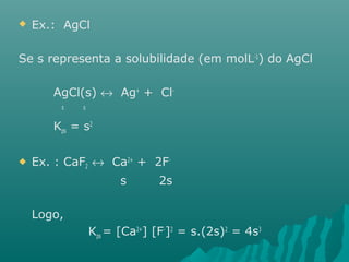  Ex.: AgCl 
Se s representa a solubilidade (em molL-1) do AgCl 
AgCl(s) « Ag+ + Cl-s 
s 
Kps = s2 
 Ex. : CaF2 « Ca2+ + 2F-s 
2s 
Logo, 
Kps = [Ca2+] [F-]2 = s.(2s)2 = 4s3 
 