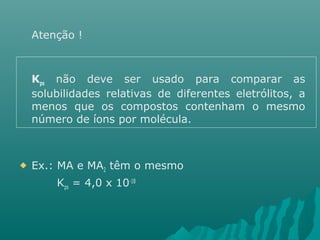 Atenção ! 
Kps não deve ser usado para comparar as 
solubilidades relativas de diferentes eletrólitos, a 
menos que os compostos contenham o mesmo 
número de íons por molécula. 
 Ex.: MA e MA2 têm o mesmo 
Kps = 4,0 x 10-18 
 