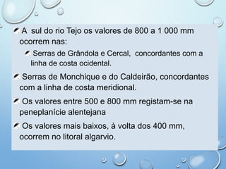 A sul do rio Tejo os valores de 800 a 1 000 mm
ocorrem nas:
Serras de Grândola e Cercal, concordantes com a
linha de costa ocidental.
Serras de Monchique e do Caldeirão, concordantes
com a linha de costa meridional.
Os valores entre 500 e 800 mm registam-se na
peneplanície alentejana
Os valores mais baixos, à volta dos 400 mm,
ocorrem no litoral algarvio.
 