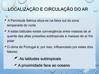 LOCALIZAÇÃO E CIRCULAÇÃO DO AR
A Península Ibérica situa-se na faixa sul da zona
temperada do norte
A estas latitudes existe convergência entre massas de ar
quente das altas pressões subtropicais e massas de ar frio
polar
O clima de Portugal é, por isso, influenciado por estes dois
fatores:
As latitudes subtropicais
A proximidade face ao oceano
 