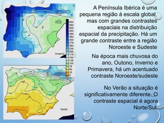 A Península Ibérica é uma
pequena região à escala global,
mas com grandes contrastes
espaciais na distribuição
espacial da precipitação. Há um
grande contraste entre a região
Noroeste e Sudeste
Na época mais chuvosa do
ano, Outono, Inverno e
Primavera, há um acentuado
contraste Noroeste/sudeste
No Verão a situação é
significativamente diferente. O
contraste espacial é agora
Norte/Sul.
Inverno
Verão
 