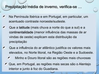 Precipitação média de inverno, verifica-se …
Na Península Ibérica e em Portugal, em particular, um
acentuado contraste noroeste/sudeste.
Que a latitude (mais chuva a norte do que a sul) e a
continentalidade (menor influência das massas de ar
vindas de oeste) explicam esta distribuição da
precipitação
Que a influência do ar atlântico justifica os valores mais
elevados, no Norte litoral, na Região Oeste e a Sudoeste.
Minho e Douro litoral são as regiões mais chuvosas
Que, em Portugal, as regiões mais secas são o Alentejo
interior e junto à foz do Guadiana.
 