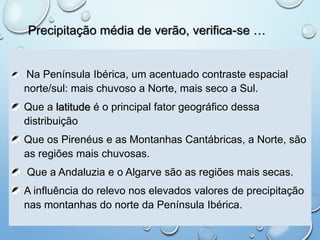 Precipitação média de verão, verifica-se …
Na Península Ibérica, um acentuado contraste espacial
norte/sul: mais chuvoso a Norte, mais seco a Sul.
Que a latitude é o principal fator geográfico dessa
distribuição
Que os Pirenéus e as Montanhas Cantábricas, a Norte, são
as regiões mais chuvosas.
Que a Andaluzia e o Algarve são as regiões mais secas.
A influência do relevo nos elevados valores de precipitação
nas montanhas do norte da Península Ibérica.
 
