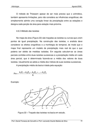 Hidrologia Agosto/2006
Prof. Daniel Fonseca de Carvalho e Prof. Leonardo Duarte Batista da Silva 43
O método de Thiessem apesar de ser mais preciso que o aritmético,
também apresenta limitações, pois não considera as influências orográficas; ele
simplesmente admite uma variação linear da precipitação entre as estações e
designa cada porção da área para estação mais próxima.
4.6.3 Método das Isoietas
No mapa da área (Figura 22) são traçadas as isoietas ou curvas que unem
pontos de igual precipitação. Na construção das isoietas, o analista deve
considerar os efeitos orográficos e a morfologia do temporal, de modo que o
mapa final represente um modelo de precipitação mais real do que o que
poderia ser obtido de medidas isoladas. Em seguida calculam-se as áreas
parciais contidas entre duas isoietas sucessivas e a precipitação média em cada
área parcial, que é determinada fazendo-se a média dos valores de duas
isoietas. Usualmente se adota a média dos índices de suas isoietas sucessivas.
A precipitação média da bacia é dada pela equação:
A
PA...PAPAPA
Pm nn332211 ++++
=
Exemplo:
Figura 22 – Traçado das isoietas na bacia em estudo.
 
