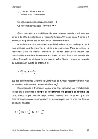 Hidrologia Agosto/2006
Prof. Daniel Fonseca de Carvalho e Prof. Leonardo Duarte Batista da Silva 45
sobservaçõedenúmero
socorrênciadenúmero
F =
Os valores amostrais (experimentais) F
Os valores da população (universo) P
Como exemplo: a probabilidade de jogarmos uma moeda e sair cara ou
coroa é de 50%. Entretanto, se a moeda foi lançada 10 vezes e saiu 4 caras e 6
coroas, as freqüências são de 40% e 60%, respectivamente.
A freqüência é uma estimativa da probabilidade e, de um modo geral, será
mais utilizada quanto maior for o número de ocorrência. Para se estimar a
freqüência para os valores máximos, os dados observados devem ser
classificados em ordem decrescente e a cada um atribui-se o seu número de
ordem. Para valores mínimos, fazer o inverso. A freqüência com que foi igualado
ou superado um evento de ordem m é:
1n
m
Fou
n
m
F
+
==
que são denominados Métodos da Califórnia e de Kimbal, respectivamente. Nas
expressões, n é o número de anos de observação.
Considerando a freqüência como uma boa estimativa da probabilidade
teórica (P) e definindo o tempo de recorrência ou período de retorno (T)
como sendo o período de tempo médio (medido em anos) em que um
determinado evento deve ser igualado ou superado pelo menos uma vez, tem-se
a seguinte relação:
m
1n
Tou
P
1
Tou
F
1
T
+
===
 