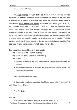 Hidrologia Agosto/2006
Prof. Daniel Fonseca de Carvalho e Prof. Leonardo Duarte Batista da Silva 47
4.7.1. Séries Históricas
As séries originais possuem todos os dados registrados. Se os eventos
extremos são de maior interesse, então o valor máximo do evento em cada ano
é selecionado e assim é ordenada uma série de amostras. Essa série é
denominada série de máximos anuais. Entretanto, essa série ignora o 2o
, 3o
,
etc., maiores eventos de um ano que por sua vez podem até superar o valor
máximo de outros anos da série. Em outros estudos, em que apenas interessam
valores superiores a um certo nível, toma-se um valor de precipitação intensa
como valor base e assim todos os valores superiores são ordenados numa série
chamada série de duração parcial ou simplesmente série parcial. E ainda
existem as séries de totais anuais, onde são somadas todas as precipitações
ocorridas durante o ano em determinado posto pluviométrico.
Ex.: precipitação diária: 30 anos de observação.
- série original: 30 * 365 = 10.950 valores;
- série anual: 30 valores (máximos ou mínimos);
- série parcial:
a) deve-se estabelecer um valor de referência: precipitações acima de 50
mm/dia;
b) série constituída dos n (número de anos) maiores valores (máx.) ou
menores (min) valores.
4.7.2. Freqüência versus Valor
A distribuição geral que associa a freqüência a um valor (magnitude) é
atribuída a Ven te Chow:
S.KPP TT +=
em que:
PT = valor da variável (precipitação) associado à freqüência T;
 