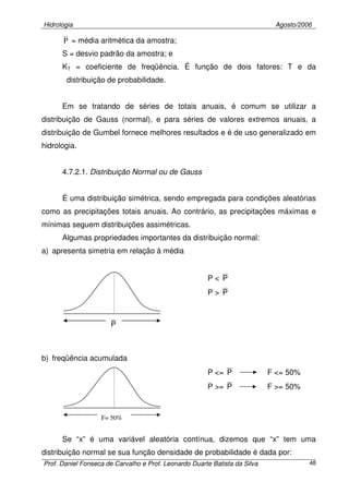Hidrologia Agosto/2006
Prof. Daniel Fonseca de Carvalho e Prof. Leonardo Duarte Batista da Silva 48
P = média aritmética da amostra;
S = desvio padrão da amostra; e
KT = coeficiente de freqüência. É função de dois fatores: T e da
distribuição de probabilidade.
Em se tratando de séries de totais anuais, é comum se utilizar a
distribuição de Gauss (normal), e para séries de valores extremos anuais, a
distribuição de Gumbel fornece melhores resultados e é de uso generalizado em
hidrologia.
4.7.2.1. Distribuição Normal ou de Gauss
É uma distribuição simétrica, sendo empregada para condições aleatórias
como as precipitações totais anuais. Ao contrário, as precipitações máximas e
mínimas seguem distribuições assimétricas.
Algumas propriedades importantes da distribuição normal:
a) apresenta simetria em relação à média
P < P
P > P
b) freqüência acumulada
P <= P F <= 50%
P >= P F >= 50%
Se “x” é uma variável aleatória contínua, dizemos que “x” tem uma
distribuição normal se sua função densidade de probabilidade é dada por:
P
F= 50%
 