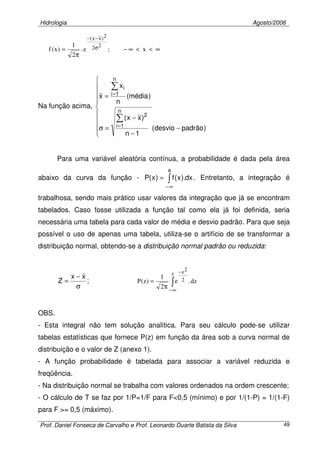 Hidrologia Agosto/2006
Prof. Daniel Fonseca de Carvalho e Prof. Leonardo Duarte Batista da Silva 49
∞<<∞−
π
= σ
−−
x;e.
2
1
)x(f
22
2)xx(
Na função acima,










−
−
−
=σ
=
∑
∑
=
=
)padrãodesvio(
1n
)xx(
)média(
n
x
x
n
1i
2
n
1i
i
Para uma variável aleatória contínua, a probabilidade é dada pela área
abaixo da curva da função - ∫
∞−
=
a
dx).x(f)x(P . Entretanto, a integração é
trabalhosa, sendo mais prático usar valores da integração que já se encontram
tabelados. Caso fosse utilizada a função tal como ela já foi definida, seria
necessária uma tabela para cada valor de média e desvio padrão. Para que seja
possível o uso de apenas uma tabela, utiliza-se o artifício de se transformar a
distribuição normal, obtendo-se a distribuição normal padrão ou reduzida:
;
xx
Z
σ
−
= dz.e
2
1
)z(P
z
2
2z
∫
∞−
−
π
=
OBS.
- Esta integral não tem solução analítica. Para seu cálculo pode-se utilizar
tabelas estatísticas que fornece P(z) em função da área sob a curva normal de
distribuição e o valor de Z (anexo 1).
- A função probabilidade é tabelada para associar a variável reduzida e
freqüência.
- Na distribuição normal se trabalha com valores ordenados na ordem crescente;
- O cálculo de T se faz por 1/P=1/F para F<0,5 (mínimo) e por 1/(1-P) = 1/(1-F)
para F >= 0,5 (máximo).
 