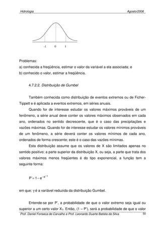 Hidrologia Agosto/2006
Prof. Daniel Fonseca de Carvalho e Prof. Leonardo Duarte Batista da Silva 50
Problemas:
a) conhecida a freqüência, estimar o valor da variável a ela associada; e
b) conhecido o valor, estimar a freqüência.
4.7.2.2. Distribuição de Gumbel
Também conhecida como distribuição de eventos extremos ou de Ficher-
Tippett e é aplicada a eventos extremos, em séries anuais.
Quando for de interesse estudar os valores máximos prováveis de um
fenômeno, a série anual deve conter os valores máximos observados em cada
ano, ordenados no sentido decrescente, que é o caso das precipitações e
vazões máximas. Quando for de interesse estudar os valores mínimos prováveis
de um fenômeno, a série deverá conter os valores mínimos de cada ano,
ordenados de forma crescente; este é o caso das vazões mínimas.
Esta distribuição assume que os valores de X são limitados apenas no
sentido positivo; a parte superior da distribuição X, ou seja, a parte que trata dos
valores máximos menos freqüentes é do tipo exponencial, a função tem a
seguinte forma:
γ−
−
−= e
e1´P
em que: γ é a variável reduzida da distribuição Gumbel.
Entende-se por P’, a probabilidade de que o valor extremo seja igual ou
superior a um certo valor XT. Então, (1 – P’), será a probabilidade de que o valor
0 1-1
 