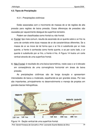 Hidrologia Agosto/2006
Prof. Daniel Fonseca de Carvalho e Prof. Leonardo Duarte Batista da Silva 34
4.3. Tipos de Precipitação
4.3.1. Precipitações ciclônicas
Estão associadas com o movimento de massas de ar de regiões de alta
pressão para regiões de baixa pressão. Essas diferenças de pressões são
causadas por aquecimento desigual da superfície terrestre.
Podem ser classificadas como frontal ou não frontal.
a) Frontal: tipo mais comum, resulta da ascensão do ar quente sobre o ar frio na
zona de contato entre duas massas de ar de características diferentes. Se a
massa de ar se move de tal forma que o ar frio é substituído por ar mais
quente, a frente é conhecida como frente quente, e se por outro lado, o ar
quente é substituído por ar frio, a frente é fria. A Figura 14 ilustra um corte
vertical através de uma superfície frontal.
b) Não Frontal: é resultado de uma baixa barométrica, neste caso o ar é elevado
em conseqüência de uma convergência horizontal em áreas de baixa
pressão.
As precipitações ciclônicas são de longa duração e apresentam
intensidades de baixa a moderada, espalhando-se por grandes áreas. Por isso
são importantes, principalmente no desenvolvimento e manejo de projetos em
grandes bacias hidrográficas.
Figura 14 - Seção vertical de uma superfície frontal.
 