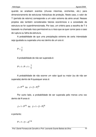 Hidrologia Agosto/2006
Prof. Daniel Fonseca de Carvalho e Prof. Leonardo Duarte Batista da Silva 53
quando se analisam eventos (chuvas máximas, enchentes, etc.) para
dimensionamento de estruturas hidráulicas de proteção. Neste caso, o valor de
T (período de retorno) corresponde a um valor extremo da série anual. Nesses
projetos são também considerados fatores econômicos e a ociosidade da
estrutura se for superdimensionada. Por isso, um critério para a escolha de T é
baseado no chamado risco permissível ou o risco que se quer correr para o caso
de ruptura ou falha da estrutura.
A probabilidade de que uma precipitação extrema de certa intensidade
seja igualada ou superada uma vez dentro de um ano é:
T
1
P =
A probabilidade de não ser superada é:
T
1
1P1´P −=−=
A probabilidade de não ocorrer um valor igual ou maior (ou de não ser
superada) dentro de N quaisquer anos é:
NN
)P1(Jou´PJ −==
Por outro lado, a probabilidade de ser superada pelo menos uma vez
dentro de N anos é:
NN
)P1(1Jou´P1J −−=−=
e portanto:
N/1
)J1(1P −−=
 
