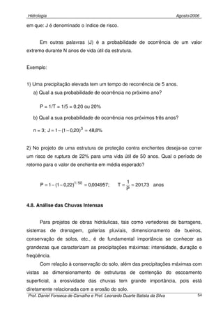 Hidrologia Agosto/2006
Prof. Daniel Fonseca de Carvalho e Prof. Leonardo Duarte Batista da Silva 54
em que: J é denominado o índice de risco.
Em outras palavras (J) é a probabilidade de ocorrência de um valor
extremo durante N anos de vida útil da estrutura.
Exemplo:
1) Uma precipitação elevada tem um tempo de recorrência de 5 anos.
a) Qual a sua probabilidade de ocorrência no próximo ano?
P = 1/T = 1/5 = 0,20 ou 20%
b) Qual a sua probabilidade de ocorrência nos próximos três anos?
n = 3; %8,48)20,01(1J 3
=−−=
2) No projeto de uma estrutura de proteção contra enchentes deseja-se correr
um risco de ruptura de 22% para uma vida útil de 50 anos. Qual o período de
retorno para o valor de enchente em média esperado?
anos73,201
P
1
T;004957,0)22,01(1P 50/1
===−−=
4.8. Análise das Chuvas Intensas
Para projetos de obras hidráulicas, tais como vertedores de barragens,
sistemas de drenagem, galerias pluviais, dimensionamento de bueiros,
conservação de solos, etc., é de fundamental importância se conhecer as
grandezas que caracterizam as precipitações máximas: intensidade, duração e
freqüência.
Com relação à conservação do solo, além das precipitações máximas com
vistas ao dimensionamento de estruturas de contenção do escoamento
superficial, a erosividade das chuvas tem grande importância, pois está
diretamente relacionada com a erosão do solo.
 