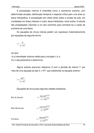 Hidrologia Agosto/2006
Prof. Daniel Fonseca de Carvalho e Prof. Leonardo Duarte Batista da Silva 55
A precipitação máxima é entendida como a ocorrência extrema, com
determinada duração, distribuição temporal e espacial crítica para uma área ou
bacia hidrográfica. A precipitação tem efeito direto sobre a erosão do solo, em
inundações em áreas urbanas e rurais, obras hidráulicas, entre outras. O estudo
das precipitações máximas é um dos caminhos para conhecer-se a vazão de
enchente de uma bacia.
As equações de chuva intensa podem ser expressas matematicamente
por equações da seguinte forma:
c
)bt(
X
i
+
=
em que:
i é a intensidade máxima média para a duração t, b; e
X e c são parâmetros a determinar.
Alguns autores procuram relacionar X com o período de retorno T, por
meio de uma equação do tipo C = KTa
, que substituída na equação anterior:
c
a
)bt(
KT
i
+
=
Equações de chuva para algumas cidades brasileiras:
Rio de Janeiro 15,1
217,0
)26t(
T154,99
i
+
=
Belo Horizonte 84,0
10,0
)8t(
T87,1447
i
+
=
Fortaleza 61,0
18,0
)8t(
T99,506
i
+
=
 