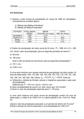 Hidrologia Agosto/2006
Prof. Daniel Fonseca de Carvalho e Prof. Leonardo Duarte Batista da Silva 56
4.9. Exercícios
1) Estimar o total mensal de precipitação em março de 1982 em Seropédica,
conhecendo-se os dados abaixo:
a) Método das Médias Aritmética?
b) Método da Média Ponderada?
ESTAÇÃO TOTAL ANUAL
MÉDIO
MÉDIA
1970/1987 (em março)
TOTAL
1982 (em março)
Seropédica 1250 115,7 -----
Santa Cruz 1180 98,5 52,5
Bangu 1310 52,3 71,7
Tinguá 1080 80,2 37,8
2) Dados de precipitação de totais anual de 54 anos: P = 1468 mm e S = 265
mm. Qual o valor da precipitação, para os seguintes períodos de retorno ?
a) 50 anos.
b) 100 anos.
Qual o valor do tempo de recorrência, para as seguintes precipitações ?
c) 747,1 mm.
d) 2130,7 mm.
3) Uma série histórica com valores máximos de precipitação (mm/dia) contém 18
anos de observação: 180, 175, 220, 130, 156, 189, 154, 132, 175, 143, 187, 190,
122, 108, 104, 180, 203, 180. Utilizar 0628,1S,5236,0 nn ==γ . Pede-se:
a) Utilizando o método de Kimball, calcular a freqüência associada a cada valor
de precipitação.
Sabendo que dia/mm2,33Sedia/mm7,162P == .
b) Qual a probabilidade de ocorrer um valor menor que 154 mm/dia?
c) Qual é o valor de precipitação esperado para T = 50 anos.
4) Uma série histórica com totais anuais de precipitação contém 20 anos de
observação; a média é de 1200,0 mm e o desvio-padrão é de 114,9 mm. Pede-
se:
a)Qual o valor de precipitação associado a um período de retorno de 75 anos?
b)Qual o período de retorno associado a uma precipitação de 1400 mm?
 