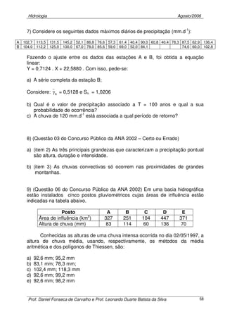 Hidrologia Agosto/2006
Prof. Daniel Fonseca de Carvalho e Prof. Leonardo Duarte Batista da Silva 58
7) Considere os seguintes dados máximos diários de precipitação (mm.d-1
):
A 102,7 113,5 131,5 145,2 52,1 86,8 76,6 57,3 61,4 40,4 90,0 60,8 40,4 78,3 87,5 62,9 136,4
B 104,0 112,2 125,0 130,0 67,0 78,0 85,6 59,0 69,0 52,0 84,1 74,0 60,0 102,8
Fazendo o ajuste entre os dados das estações A e B, foi obtida a equação
linear:
Y = 0,7124 . X + 22,5880 . Com isso, pede-se:
a) A série completa da estação B;
Considere: nγ = 0,5128 e Sn = 1,0206
b) Qual é o valor de precipitação associado a T = 100 anos e qual a sua
probabilidade de ocorrência?
c) A chuva de 120 mm.d-1
está associada a qual período de retorno?
8) (Questão 03 do Concurso Público da ANA 2002 – Certo ou Errado)
a) (item 2) As três principais grandezas que caracterizam a precipitação pontual
são altura, duração e intensidade.
b) (item 3) As chuvas convectivas só ocorrem nas proximidades de grandes
montanhas.
9) (Questão 06 do Concurso Público da ANA 2002) Em uma bacia hidrográfica
estão instalados cinco postos pluviométricos cujas áreas de influência estão
indicadas na tabela abaixo.
Posto A B C D E
Área de influência (km2
) 327 251 104 447 371
Altura de chuva (mm) 83 114 60 136 70
Conhecidas as alturas de uma chuva intensa ocorrida no dia 02/05/1997, a
altura de chuva média, usando, respectivamente, os métodos da média
aritmética e dos polígonos de Thiessen, são:
a) 92,6 mm; 95,2 mm
b) 83,1 mm; 78,3 mm;
c) 102,4 mm; 118,3 mm
d) 92,6 mm; 99,2 mm
e) 92,6 mm; 98,2 mm
 
