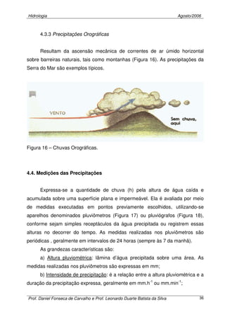 Hidrologia Agosto/2006
Prof. Daniel Fonseca de Carvalho e Prof. Leonardo Duarte Batista da Silva 36
4.3.3 Precipitações Orográficas
Resultam da ascensão mecânica de correntes de ar úmido horizontal
sobre barreiras naturais, tais como montanhas (Figura 16). As precipitações da
Serra do Mar são exemplos típicos.
Figura 16 – Chuvas Orográficas.
4.4. Medições das Precipitações
Expressa-se a quantidade de chuva (h) pela altura de água caída e
acumulada sobre uma superfície plana e impermeável. Ela é avaliada por meio
de medidas executadas em pontos previamente escolhidos, utilizando-se
aparelhos denominados pluviômetros (Figura 17) ou pluviógrafos (Figura 18),
conforme sejam simples receptáculos da água precipitada ou registrem essas
alturas no decorrer do tempo. As medidas realizadas nos pluviômetros são
periódicas , geralmente em intervalos de 24 horas (sempre às 7 da manhã).
As grandezas características são:
a) Altura pluviométrica: lâmina d’água precipitada sobre uma área. As
medidas realizadas nos pluviômetros são expressas em mm;
b) Intensidade de precipitação: é a relação entre a altura pluviométrica e a
duração da precipitação expressa, geralmente em mm.h-1
ou mm.min-1
;
 