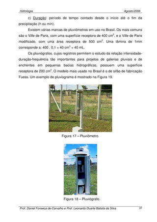 Hidrologia Agosto/2006
Prof. Daniel Fonseca de Carvalho e Prof. Leonardo Duarte Batista da Silva 37
c) Duração: período de tempo contado desde o início até o fim da
precipitação (h ou min).
Existem várias marcas de pluviômetros em uso no Brasil. Os mais comuns
são o Ville de Paris, com uma superfície receptora de 400 cm2
, e o Ville de Paris
modificado, com uma área receptora de 500 cm2
. Uma lâmina de 1mm
corresponde a: 400 . 0,1 = 40 cm3
= 40 mL.
Os pluviógrafos, cujos registros permitem o estudo da relação intensidade-
duração-frequência tão importantes para projetos de galerias pluviais e de
enchentes em pequenas bacias hidrográficas, possuem uma superfície
receptora de 200 cm2
. O modelo mais usado no Brasil é o de sifão de fabricação
Fuess. Um exemplo de pluviograma é mostrado na Figura 19.
Figura 17 – Pluviômetro.
Figura 18 – Pluviógrafo.
 