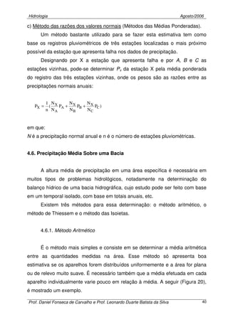 Hidrologia Agosto/2006
Prof. Daniel Fonseca de Carvalho e Prof. Leonardo Duarte Batista da Silva 40
c) Método das razões dos valores normais (Métodos das Médias Ponderadas).
Um método bastante utilizado para se fazer esta estimativa tem como
base os registros pluviométricos de três estações localizadas o mais próximo
possível da estação que apresenta falha nos dados de precipitação.
Designando por X a estação que apresenta falha e por A, B e C as
estações vizinhas, pode-se determinar Px da estação X pela média ponderada
do registro das três estações vizinhas, onde os pesos são as razões entre as
precipitações normais anuais:
)P
N
N
P
N
N
P
N
N
(
n
1
P C
C
X
B
B
X
A
A
X
X ++=
em que:
N é a precipitação normal anual e n é o número de estações pluviométricas.
4.6. Precipitação Média Sobre uma Bacia
A altura média de precipitação em uma área específica é necessária em
muitos tipos de problemas hidrológicos, notadamente na determinação do
balanço hídrico de uma bacia hidrográfica, cujo estudo pode ser feito com base
em um temporal isolado, com base em totais anuais, etc.
Existem três métodos para essa determinação: o método aritmético, o
método de Thiessem e o método das Isoietas.
4.6.1. Método Aritmético
É o método mais simples e consiste em se determinar a média aritmética
entre as quantidades medidas na área. Esse método só apresenta boa
estimativa se os aparelhos forem distribuídos uniformemente e a área for plana
ou de relevo muito suave. É necessário também que a média efetuada em cada
aparelho individualmente varie pouco em relação à média. A seguir (Figura 20),
é mostrado um exemplo.
 