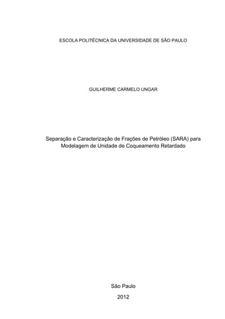 ESCOLA POLITÉCNICA DA UNIVERSIDADE DE SÃO PAULO
GUILHERME CARMELO UNGAR
Separação e Caracterização de Frações de Petróleo (SARA) para
Modelagem de Unidade de Coqueamento Retardado
São Paulo
2012
 