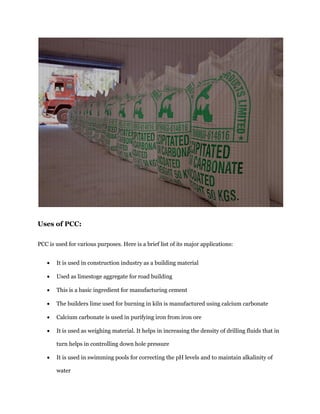 Uses of PCC: 
PCC is used for various purposes. Here is a brief list of its major applications: It is used in construction industry as a building material Used as limestoge aggregate for road building This is a basic ingredient for manufacturing cement The builders lime used for burning in kiln is manufactured using calcium carbonate Calcium carbonate is used in purifying iron from iron ore It is used as weighing material. It helps in increasing the density of drilling fluids that in turn helps in controlling down hole pressure It is used in swimming pools for correcting the pH levels and to maintain alkalinity of water  