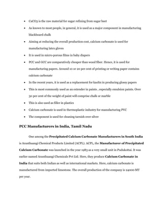 CaCO3 is the raw material for sugar refining from sugar beet As known to most people, in general, it is used as a major component in manufacturing blackboard chalk Aiming at reducing the overall production cost, calcium carbonate is used for manufacturing latex gloves It is used in micro-porous films in baby diapers PCC and GCC are comparatively cheaper than wood fiber. Hence, it is used for manufacturing papers. Around 10 or 20 per cent of printing or writing paper contains calcium carbonate In the recent years, it is used as a replacement for kaolin in producing glossy papers This is most commonly used as an extender in paints , especially emulsion paints. Over 30 per cent of the weight of paint will comprise chalk or marble This is also used as filler in plastics Calcium carbonate is used in thermoplastic industry for manufacturing PVC The component is used for cleaning tarnish over silver 
PCC Manufacturers in India, Tamil Nadu 
One among the Precipitated Calcium Carbonate Manufacturers in South India is Aranthaangi Chemical Products Limited (ACPL). ACPL, the Manufacturer of Precipitated Calcium Carbonate was launched in the year 1983 as a very small unit in Pudukottai. It was earlier named Aranthaangi Chemicals Pvt Ltd. Here, they produce Calcium Carbonate in India that suits both Indian as well as international markets. Here, calcium carbonate is manufactured from imported limestone. The overall production of the company is 24000 MT per year.  