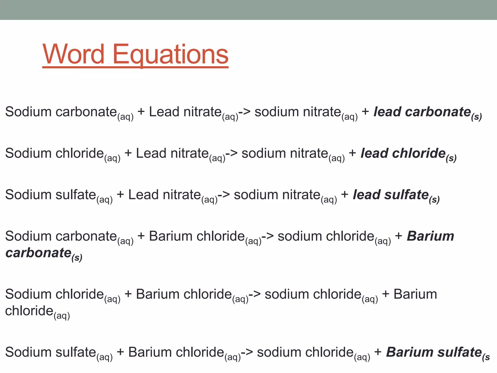 Word Equations
Sodium carbonate(aq) + Lead nitrate(aq)-> sodium nitrate(aq) + lead carbonate(s)

Sodium chloride(aq) + Lead nitrate(aq)-> sodium nitrate(aq) + lead chloride(s)

Sodium sulfate(aq) + Lead nitrate(aq)-> sodium nitrate(aq) + lead sulfate(s)

Sodium carbonate(aq) + Barium chloride(aq)-> sodium chloride(aq) + Barium
carbonate(s)

Sodium chloride(aq) + Barium chloride(aq)-> sodium chloride(aq) + Barium
chloride(aq)

Sodium sulfate(aq) + Barium chloride(aq)-> sodium chloride(aq) + Barium sulfate(s
 