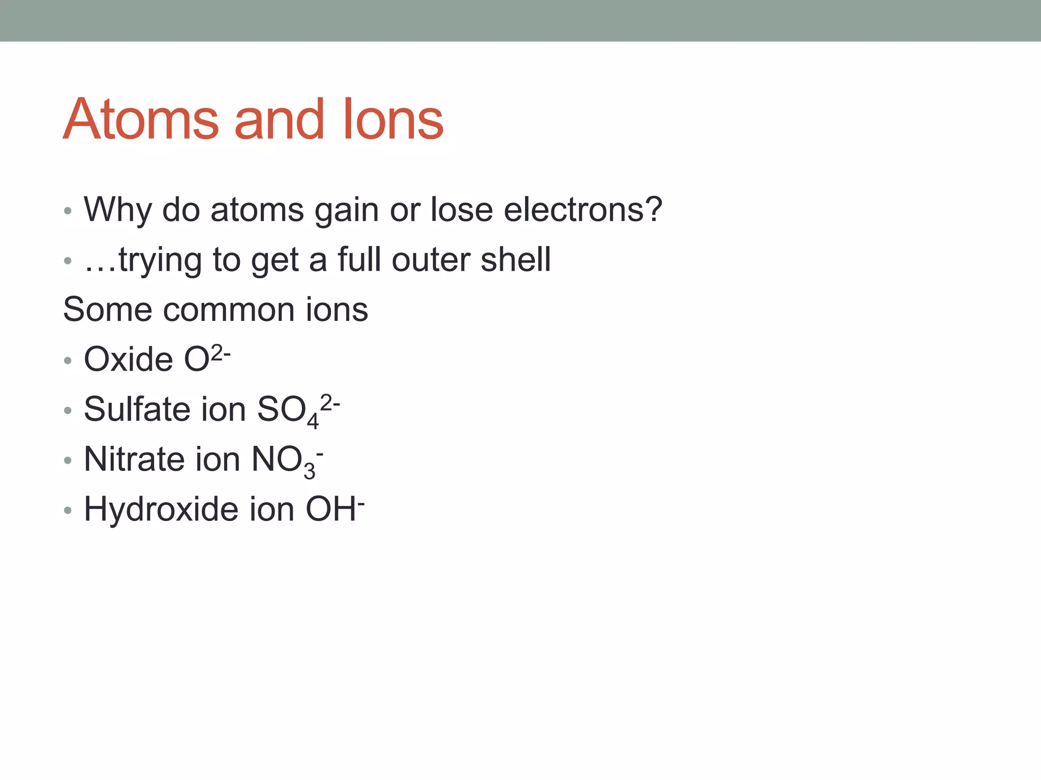 Atoms and Ions
• Why do atoms gain or lose electrons?
• …trying to get a full outer shell
Some common ions
• Oxide O2-
• Sulfate ion SO42-
• Nitrate ion NO3-
• Hydroxide ion OH-
 