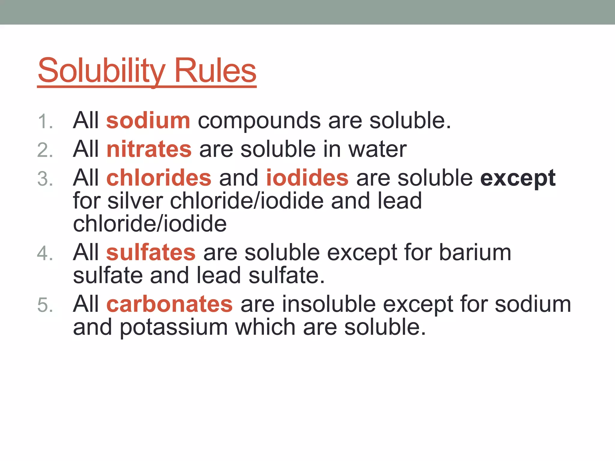 Solubility Rules
1. All sodium compounds are soluble.
2. All nitrates are soluble in water
3. All chlorides and iodides are soluble except
   for silver chloride/iodide and lead
   chloride/iodide
4. All sulfates are soluble except for barium
   sulfate and lead sulfate.
5. All carbonates are insoluble except for sodium
   and potassium which are soluble.
 