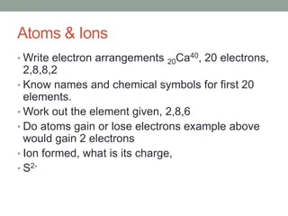 Atoms & Ions
• Write electron arrangements   20 Ca40, 20 electrons,
  2,8,8,2
• Know names and chemical symbols for first 20
  elements.
• Work out the element given, 2,8,6
• Do atoms gain or lose electrons example above
  would gain 2 electrons
• Ion formed, what is its charge,
• S2-
 