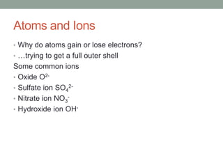 Atoms and Ions
• Why do atoms gain or lose electrons?
• …trying to get a full outer shell
Some common ions
• Oxide O2-
• Sulfate ion SO42-
• Nitrate ion NO3-
• Hydroxide ion OH-
 