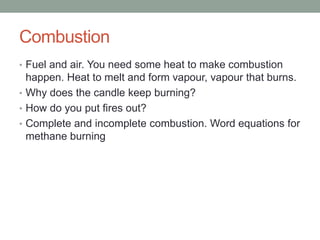 Combustion
• Fuel and air. You need some heat to make combustion
  happen. Heat to melt and form vapour, vapour that burns.
• Why does the candle keep burning?
• How do you put fires out?
• Complete and incomplete combustion. Word equations for
  methane burning
 