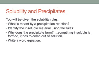 Solubility and Precipitates
You will be given the solubility rules.
• What is meant by a precipitation reaction?
• Identify the insoluble material using the rules
• Why does the precipitate form? …something insoluble is
  formed, it has to come out of solution.
• Write a word equation.
 