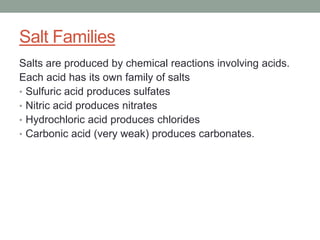 Salt Families
Salts are produced by chemical reactions involving acids.
Each acid has its own family of salts
• Sulfuric acid produces sulfates
• Nitric acid produces nitrates
• Hydrochloric acid produces chlorides
• Carbonic acid (very weak) produces carbonates.
 